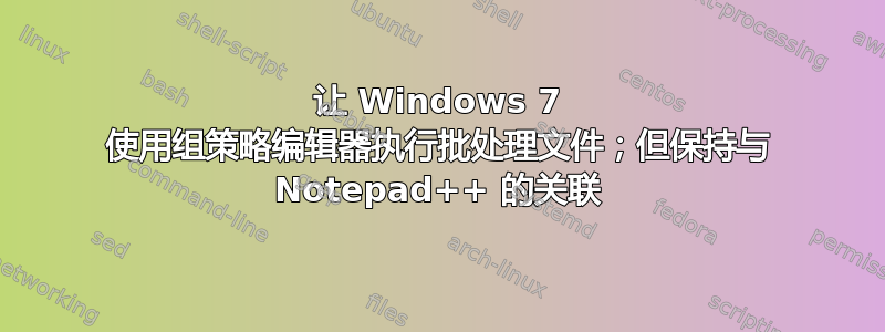 让 Windows 7 使用组策略编辑器执行批处理文件；但保持与 Notepad++ 的关联