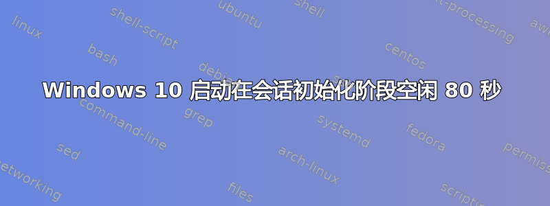 Windows 10 启动在会话初始化阶段空闲 80 秒