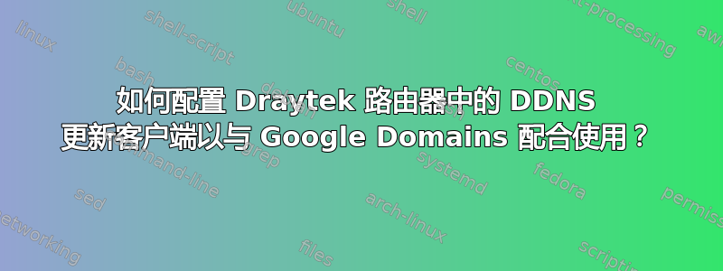 如何配置 Draytek 路由器中的 DDNS 更新客户端以与 Google Domains 配合使用？