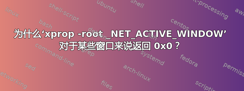 为什么‘xprop -root _NET_ACTIVE_WINDOW’ 对于某些窗口来说返回 0x0？