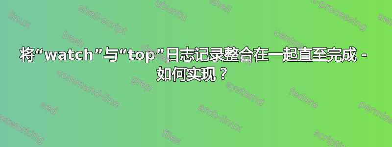 将“watch”与“top”日志记录整合在一起直至完成 - 如何实现？