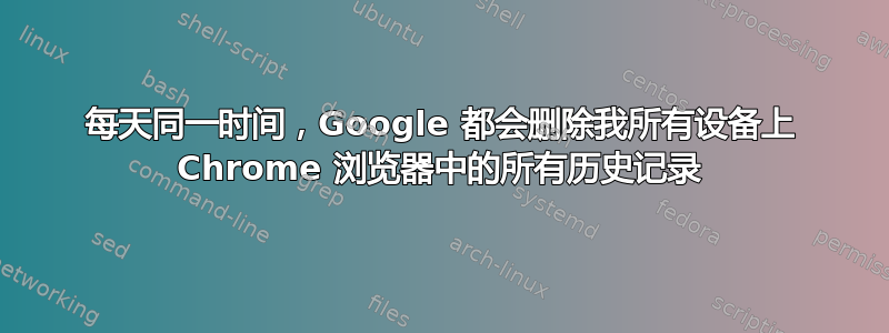 每天同一时间，Google 都会删除我所有设备上 Chrome 浏览器中的所有历史记录