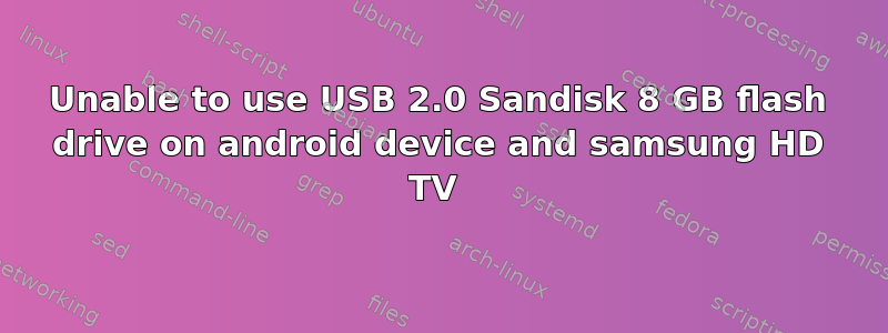 Unable to use USB 2.0 Sandisk 8 GB flash drive on android device and samsung HD TV 