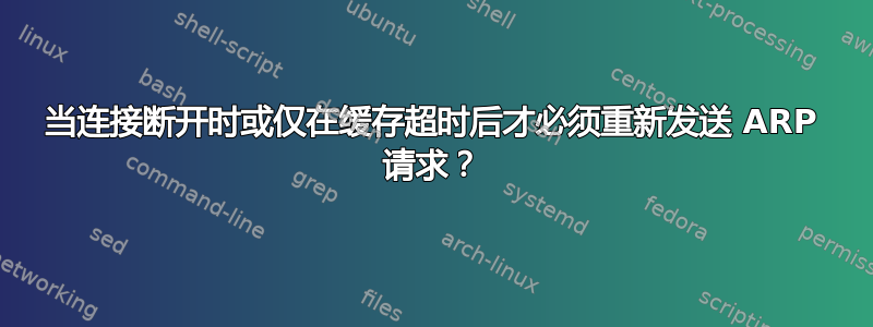 当连接断开时或仅在缓存超时后才必须重新发送 ARP 请求？