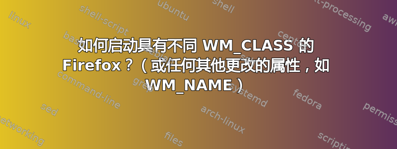 如何启动具有不同 WM_CLASS 的 Firefox？（或任何其他更改的属性，如 WM_NAME）