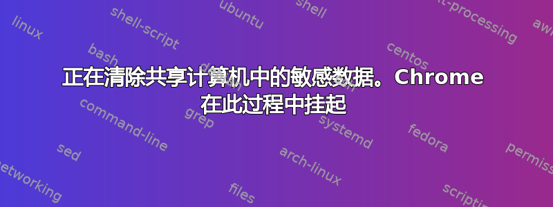 正在清除共享计算机中的敏感数据。Chrome 在此过程中挂起