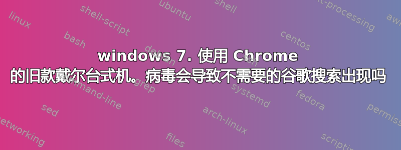 windows 7. 使用 Chrome 的旧款戴尔台式机。病毒会导致不需要的谷歌搜索出现吗