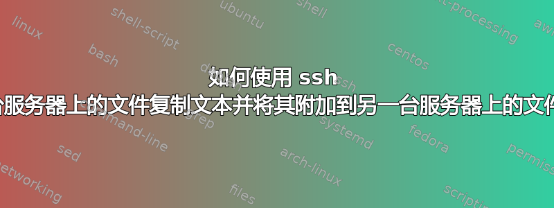 如何使用 ssh 从一台服务器上的文件复制文本并将其附加到另一台服务器上的文件中？