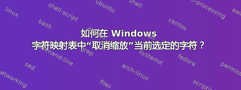 如何在 Windows 字符映射表中“取消缩放”当前选定的字符？