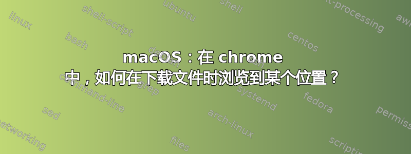 macOS：在 chrome 中，如何在下载文件时浏览到某个位置？