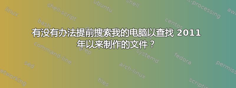 有没有办法提前搜索我的电脑以查找 2011 年以来制作的文件？