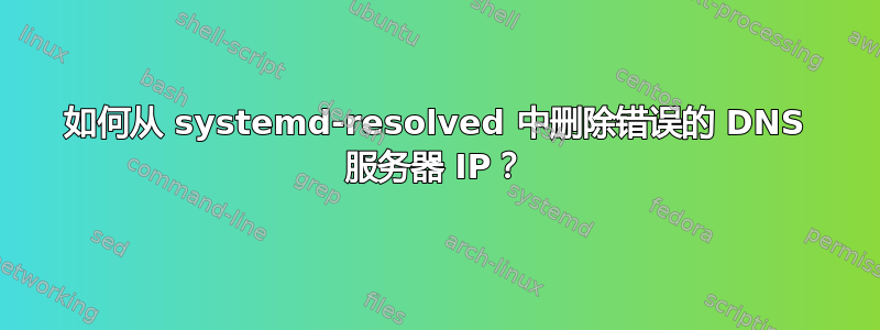 如何从 systemd-resolved 中删除错误的 DNS 服务器 IP？