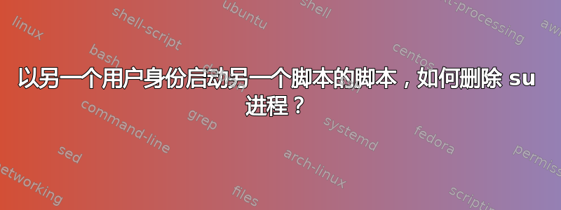 以另一个用户身份启动另一个脚本的脚本，如何删除 su 进程？