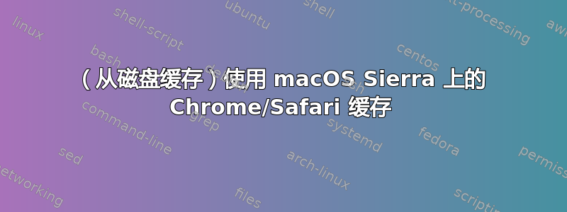 （从磁盘缓存）使用 macOS Sierra 上的 Chrome/Safari 缓存