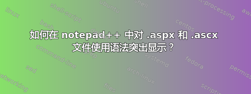 如何在 notepad++ 中对 .aspx 和 .ascx 文件使用语法突出显示？