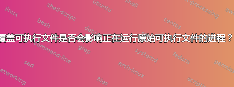 覆盖可执行文件是否会影响正在运行原始可执行文件的进程？