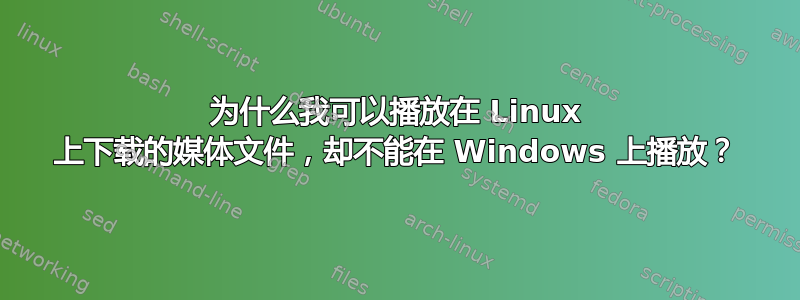 为什么我可以播放在 Linux 上下载的媒体文件，却不能在 Windows 上播放？