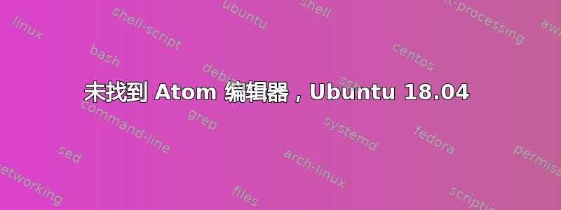 未找到 Atom 编辑器，Ubuntu 18.04