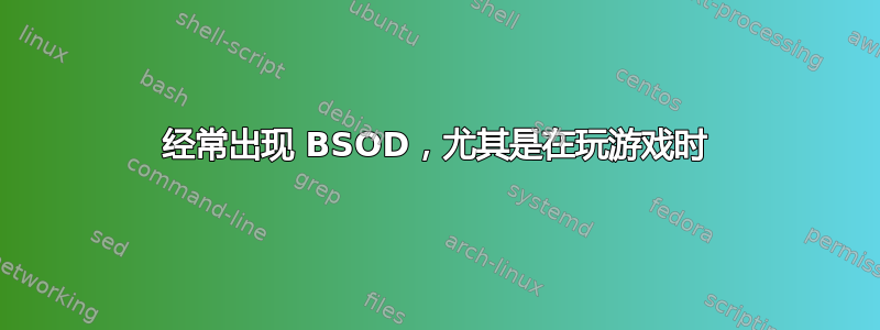 经常出现 BSOD，尤其是在玩游戏时