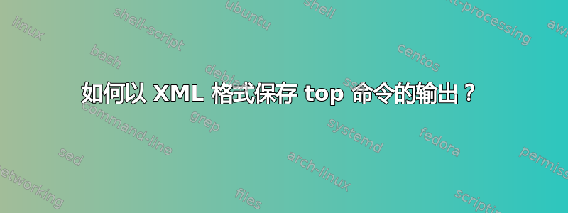 如何以 XML 格式保存 top 命令的输出？