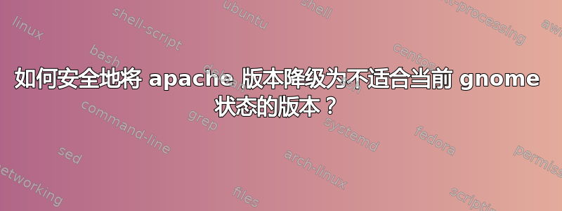 如何安全地将 apache 版本降级为不适合当前 gnome 状态的版本？