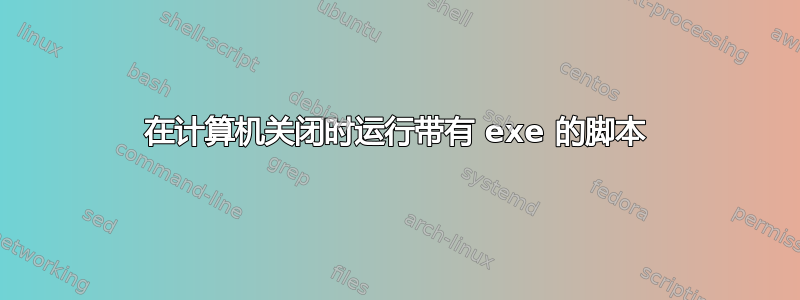 在计算机关闭时运行带有 exe 的脚本