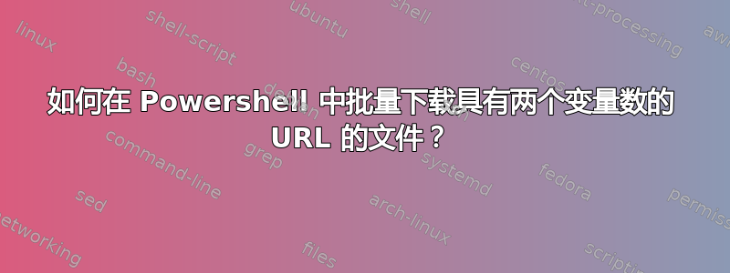 如何在 Powershell 中批量下载具有两个变量数的 URL 的文件？