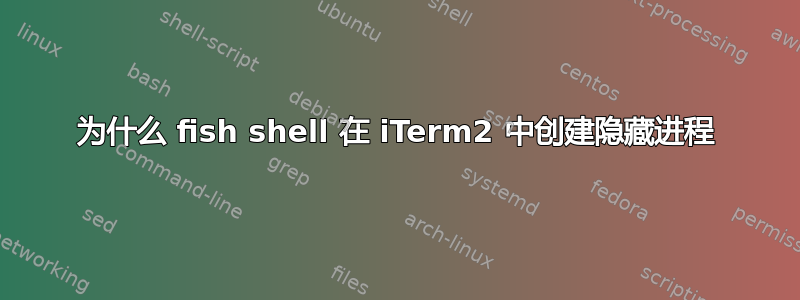 为什么 fish shell 在 iTerm2 中创建隐藏进程