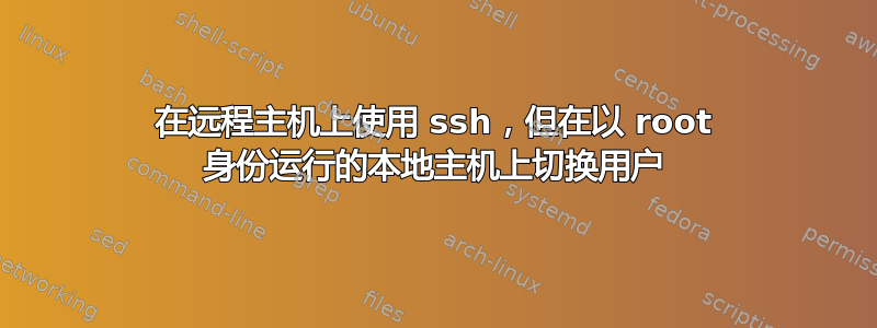 在远程主机上使用 ssh，但在以 root 身份运行的本地主机上切换用户