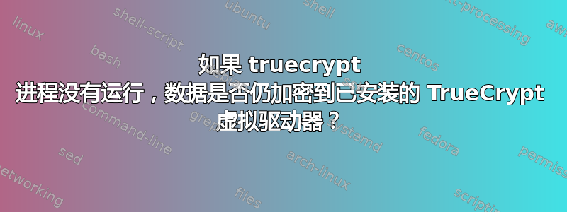 如果 truecrypt 进程没有运行，数据是否仍加密到已安装的 TrueCrypt 虚拟驱动器？