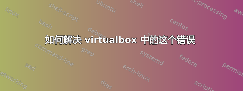 如何解决 virtualbox 中的这个错误