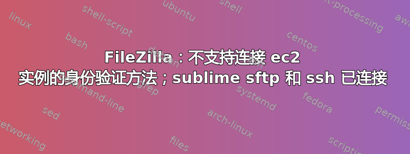 FileZilla：不支持连接 ec2 实例的身份验证方法；sublime sftp 和 ssh 已连接