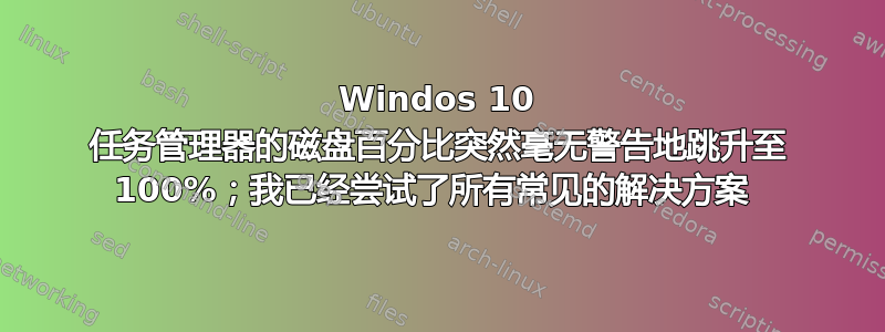 Windos 10 任务管理器的磁盘百分比突然毫无警告地跳升至 100%；我已经尝试了所有常见的解决方案 