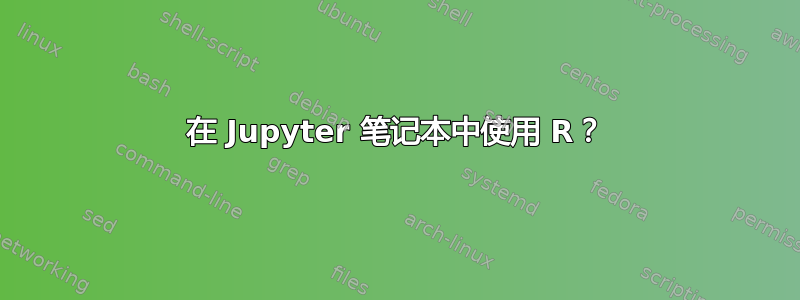 在 Jupyter 笔记本中使用 R？