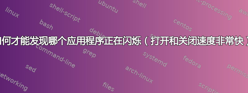 我如何才能发现哪个应用程序正在闪烁（打开和关闭速度非常快）？