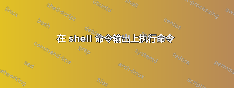 在 shell 命令输出上执行命令