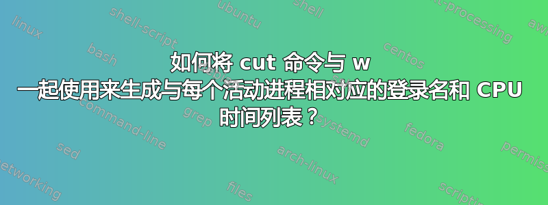 如何将 cut 命令与 w 一起使用来生成与每个活动进程相对应的登录名和 CPU 时间列表？