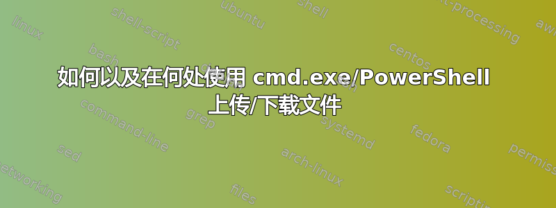 如何以及在何处使用 cmd.exe/PowerShell 上传/下载文件