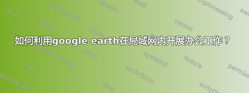 如何利用google earth在局域网内开展办公工作？