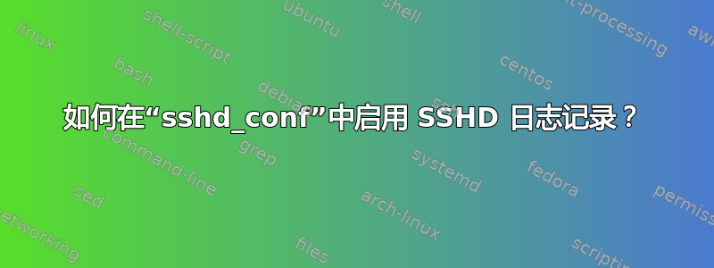 如何在“sshd_conf”中启用 SSHD 日志记录？