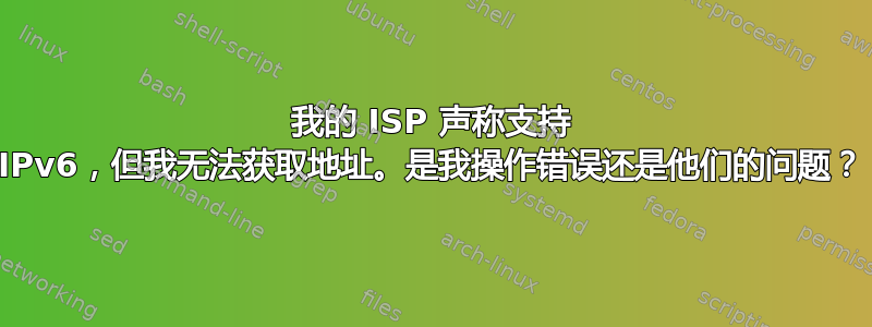 我的 ISP 声称支持 IPv6，但我无法获取地址。是我操作错误还是他们的问题？