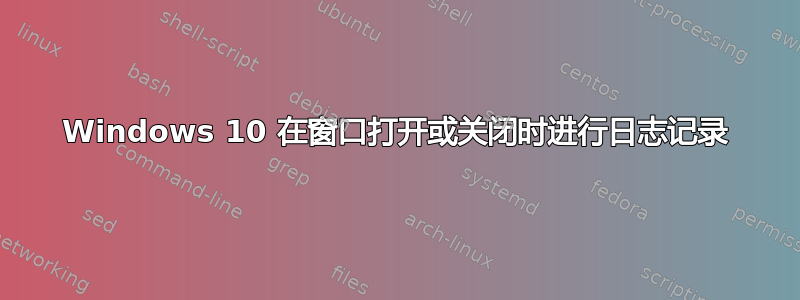 Windows 10 在窗口打开或关闭时进行日志记录