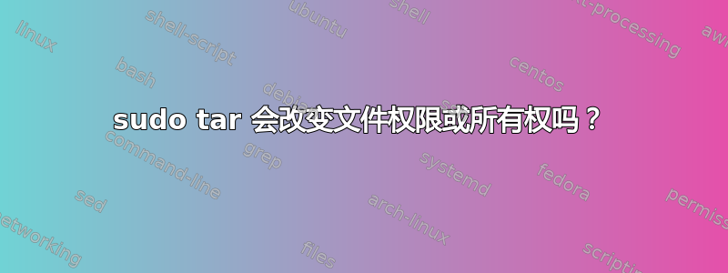 sudo tar 会改变文件权限或所有权吗？