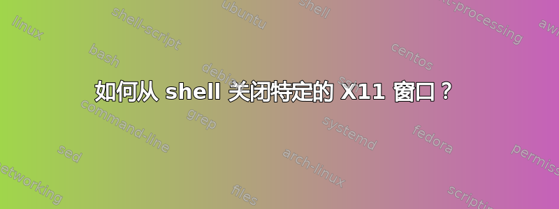 如何从 shell 关闭特定的 X11 窗口？