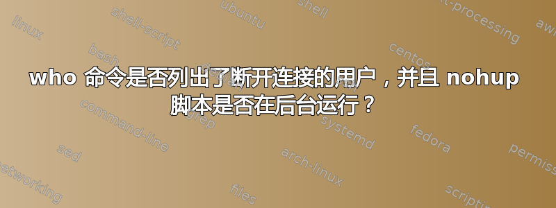 who 命令是否列出了断开连接的用户，并且 nohup 脚本是否在后台运行？