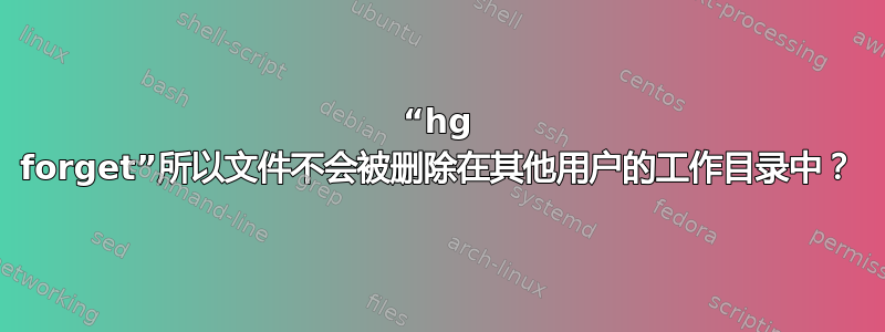 “hg forget”所以文件不会被删除在其他用户的工作目录中？