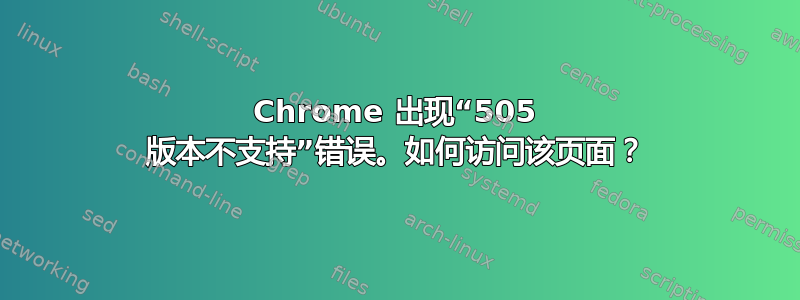 Chrome 出现“505 版本不支持”错误。如何访问该页面？