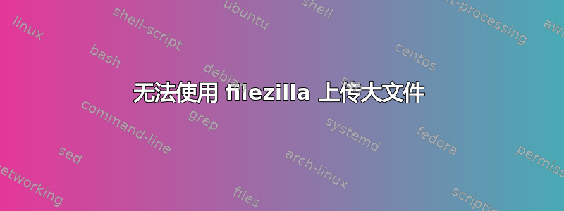 无法使用 filezilla 上传大文件