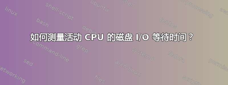 如何测量活动 CPU 的磁盘 I/O 等待时间？