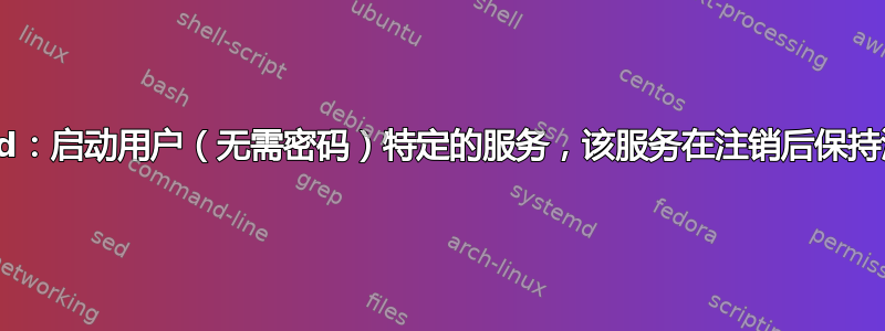 systemd：启动用户（无需密码）特定的服务，该服务在注销后保持活动状态